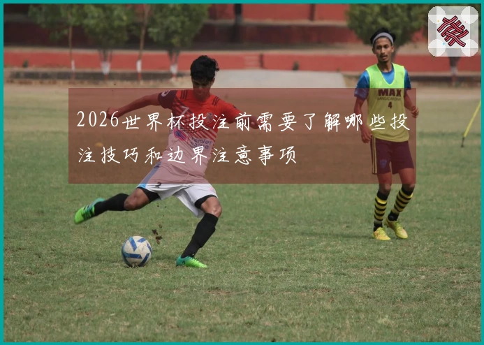 2026世界杯投注前需要了解哪些投注技巧和边界注意事项